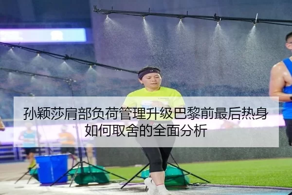 孙颖莎肩部负荷管理升级巴黎前最后热身如何取舍的全面分析