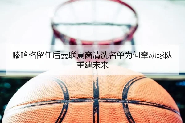 滕哈格留任后曼联夏窗清洗名单为何牵动球队重建未来